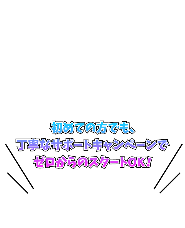 初めての方でも、丁寧なサポートキャンペーンでゼロからのスタートOK！